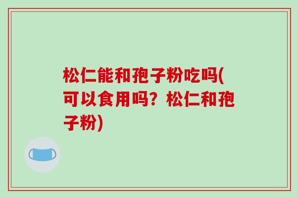 松仁能和孢子粉吃吗(可以食用吗？松仁和孢子粉)