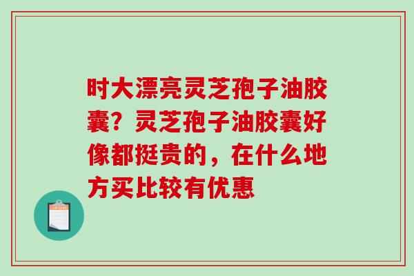 时大漂亮灵芝孢子油胶囊？灵芝孢子油胶囊好像都挺贵的，在什么地方买比较有优惠