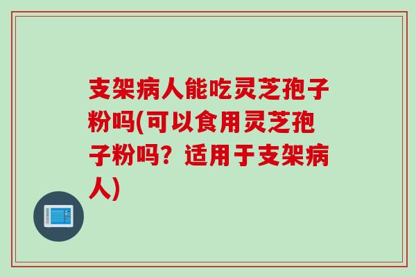 支架病人能吃灵芝孢子粉吗(可以食用灵芝孢子粉吗？适用于支架病人)