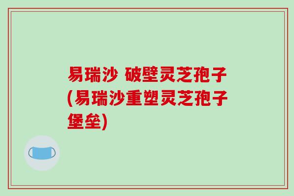 易瑞沙 破壁灵芝孢子(易瑞沙重塑灵芝孢子堡垒) 易瑞沙 破壁灵芝孢子(易瑞沙重塑灵芝孢子堡垒)