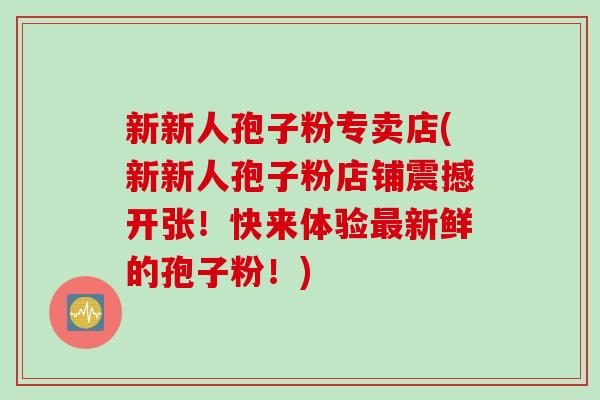 新新人孢子粉专卖店(新新人孢子粉店铺震撼开张！快来体验最新鲜的孢子粉！)