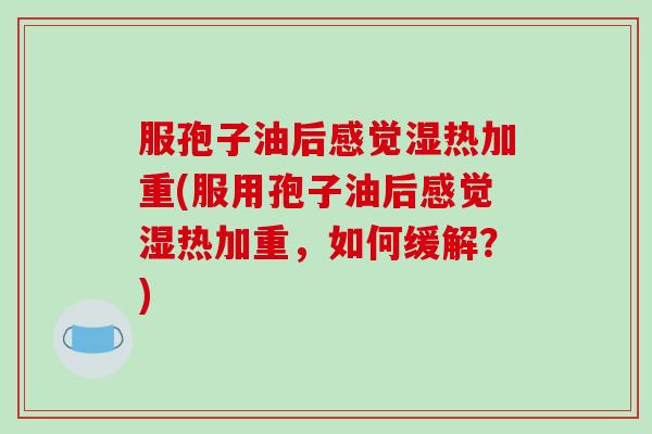 服孢子油后感觉湿热加重(服用孢子油后感觉湿热加重，如何缓解？)