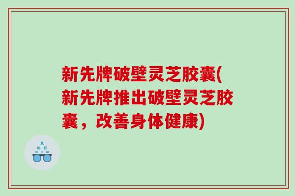 新先牌破壁灵芝胶囊(新先牌推出破壁灵芝胶囊，改善身体健康)