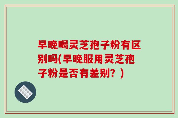 早晚喝灵芝孢子粉有区别吗(早晚服用灵芝孢子粉是否有差别？)