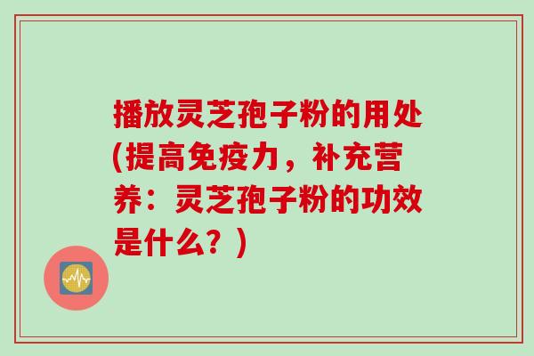 播放灵芝孢子粉的用处(提高免疫力，补充营养：灵芝孢子粉的功效是什么？)