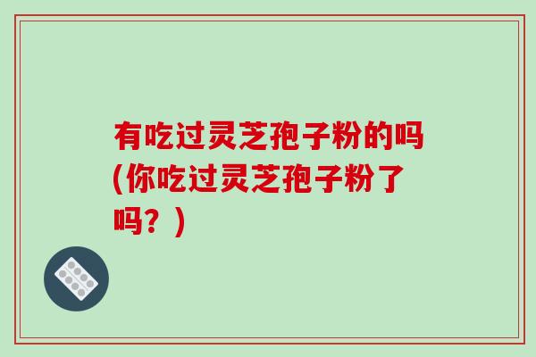 有吃过灵芝孢子粉的吗(你吃过灵芝孢子粉了吗？)