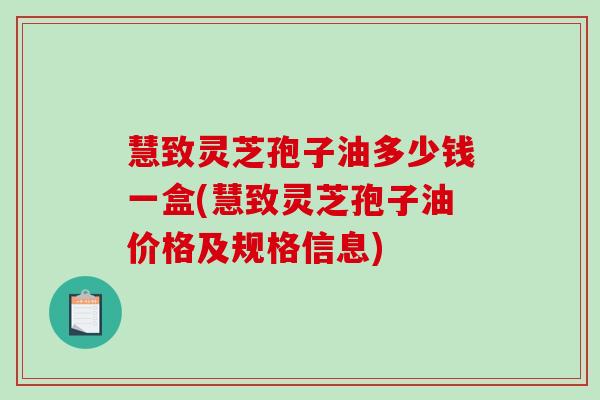 慧致灵芝孢子油多少钱一盒(慧致灵芝孢子油价格及规格信息) 慧致灵芝孢子油多少钱一盒(慧致灵芝孢子油价格及规格信息)