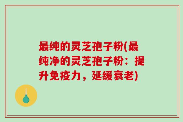 最纯的灵芝孢子粉(最纯净的灵芝孢子粉：提升免疫力，延缓衰老)