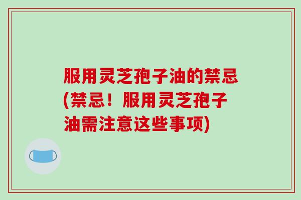 服用灵芝孢子油的禁忌(禁忌！服用灵芝孢子油需注意这些事项)