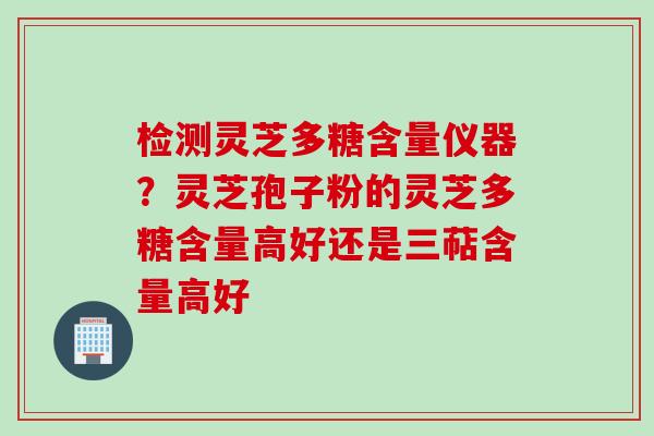 检测灵芝多糖含量仪器？灵芝孢子粉的灵芝多糖含量高好还是三萜含量高好