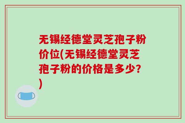 无锡经德堂灵芝孢子粉价位(无锡经德堂灵芝孢子粉的价格是多少？)