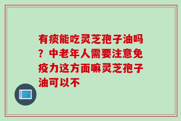 有痰能吃灵芝孢子油吗？中老年人需要注意免疫力这方面嘛灵芝孢子油可以不