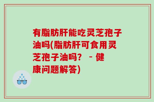 有脂肪肝能吃灵芝孢子油吗(脂肪肝可食用灵芝孢子油吗？ - 健康问题解答)