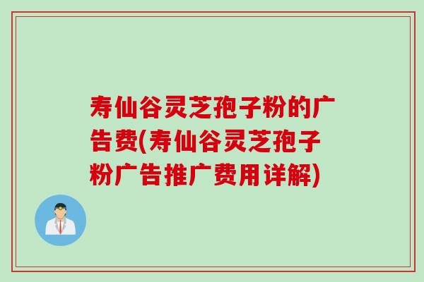 寿仙谷灵芝孢子粉的广告费(寿仙谷灵芝孢子粉广告推广费用详解)
