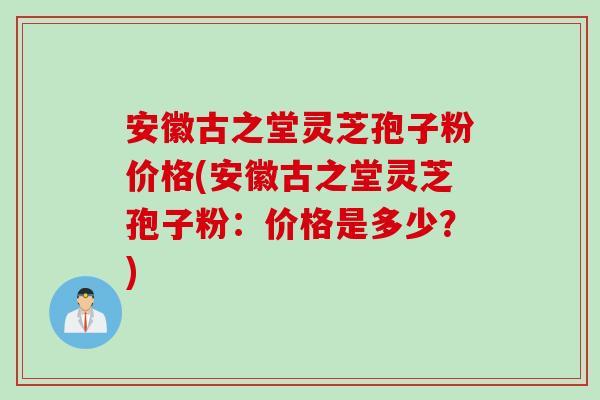 安徽古之堂灵芝孢子粉价格(安徽古之堂灵芝孢子粉：价格是多少？)