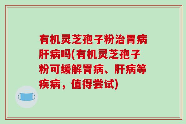 有机灵芝孢子粉治胃病肝病吗(有机灵芝孢子粉可缓解胃病、肝病等疾病，值得尝试)