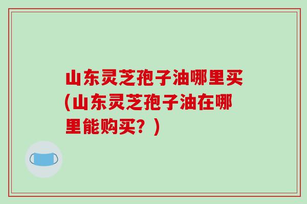 山东灵芝孢子油哪里买(山东灵芝孢子油在哪里能购买？)