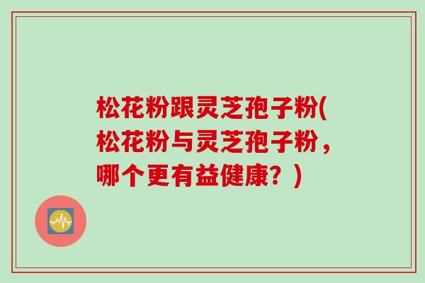 松花粉跟灵芝孢子粉(松花粉与灵芝孢子粉,哪个更有益健康?) 松花粉跟灵芝孢子粉(松花粉与灵芝孢子粉,哪个更有益健康?)