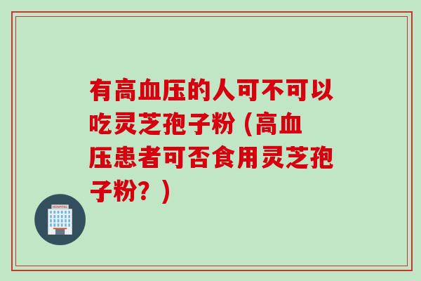 有高血压的人可不可以吃灵芝孢子粉 (高血压患者可否食用灵芝孢子粉？)