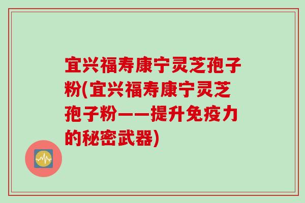 宜兴福寿康宁灵芝孢子粉(宜兴福寿康宁灵芝孢子粉——提升免疫力的秘密武器)