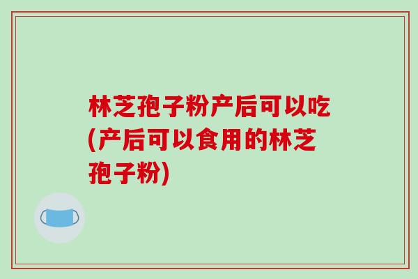 林芝孢子粉产后可以吃(产后可以食用的林芝孢子粉)