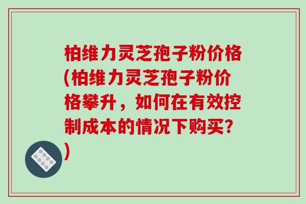 柏维力灵芝孢子粉价格(柏维力灵芝孢子粉价格攀升，如何在有效控制成本的情况下购买？)