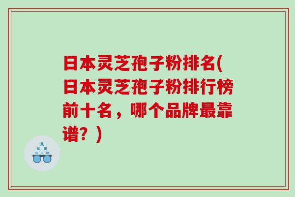 日本灵芝孢子粉排名(日本灵芝孢子粉排行榜前十名，哪个品牌最靠谱？)