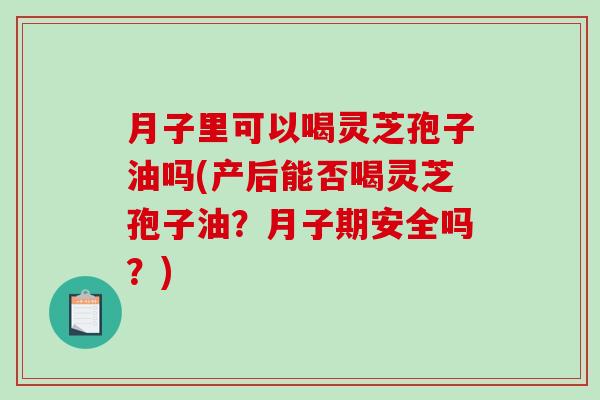 月子里可以喝灵芝孢子油吗(产后能否喝灵芝孢子油？月子期安全吗？)