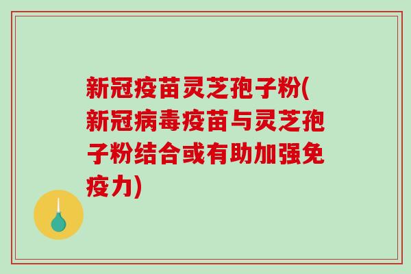 新冠疫苗灵芝孢子粉(新冠病毒疫苗与灵芝孢子粉结合或有助加强免疫力)