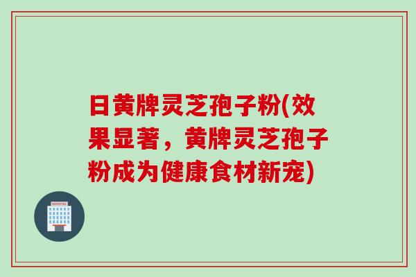 日黄牌灵芝孢子粉(效果显著，黄牌灵芝孢子粉成为健康食材新宠)