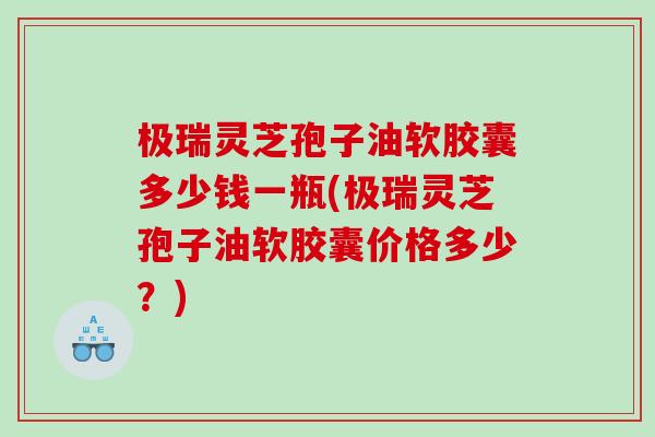 极瑞灵芝孢子油软胶囊多少钱一瓶(极瑞灵芝孢子油软胶囊价格多少？)