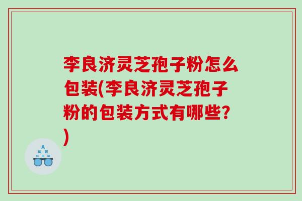 李良济灵芝孢子粉怎么包装(李良济灵芝孢子粉的包装方式有哪些？)