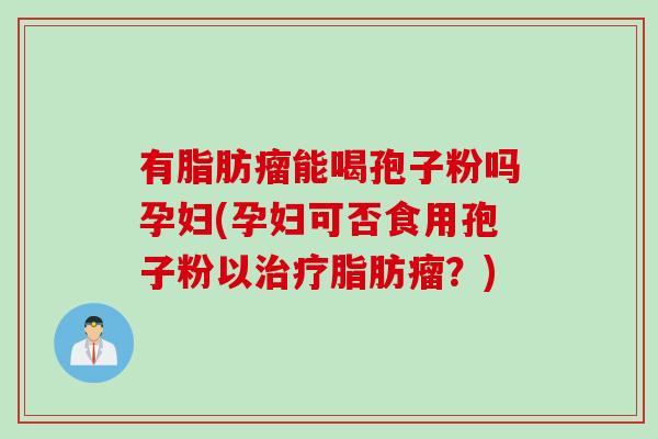 有脂肪瘤能喝孢子粉吗孕妇(孕妇可否食用孢子粉以治疗脂肪瘤？)