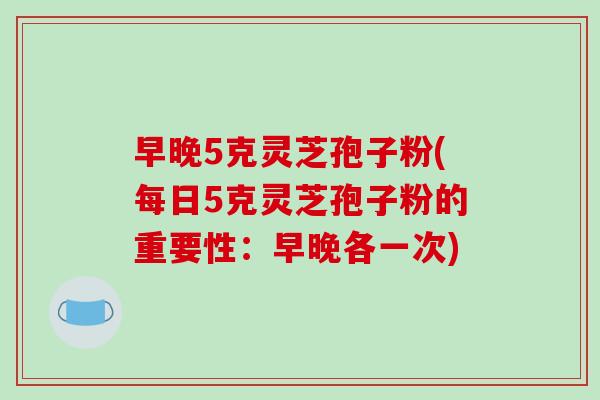 早晚5克灵芝孢子粉(每日5克灵芝孢子粉的重要性：早晚各一次)