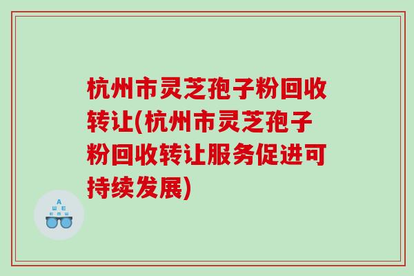 杭州市灵芝孢子粉回收转让(杭州市灵芝孢子粉回收转让服务促进可持续发展)