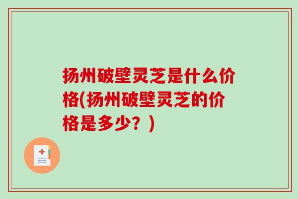 扬州破壁灵芝是什么价格(扬州破壁灵芝的价格是多少？)