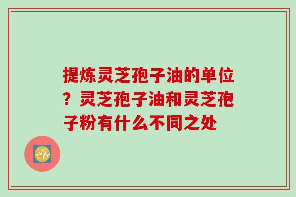 提炼灵芝孢子油的单位？灵芝孢子油和灵芝孢子粉有什么不同之处