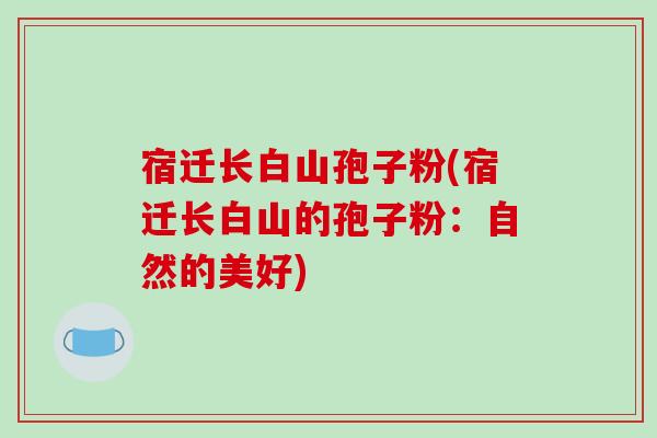 宿迁长白山孢子粉(宿迁长白山的孢子粉：自然的美好)