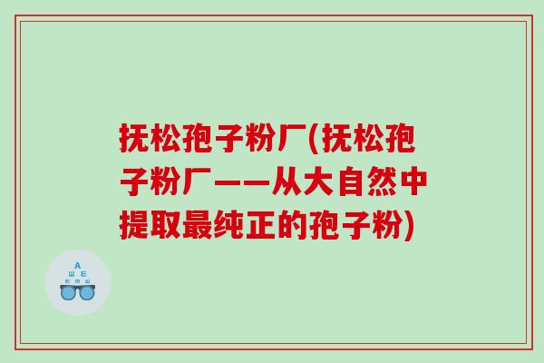 抚松孢子粉厂(抚松孢子粉厂——从大自然中提取最纯正的孢子粉)