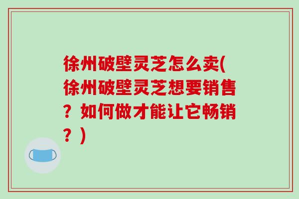 徐州破壁灵芝怎么卖(徐州破壁灵芝想要销售？如何做才能让它畅销？)