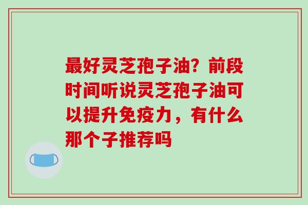 好灵芝孢子油？前段时间听说灵芝孢子油可以提升免疫力，有什么那个子推荐吗
