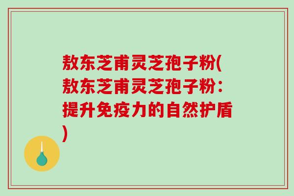 敖东芝甫灵芝孢子粉(敖东芝甫灵芝孢子粉：提升免疫力的自然护盾)