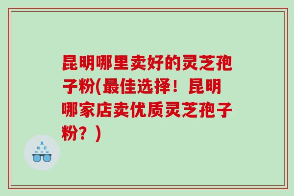 昆明哪里卖好的灵芝孢子粉(最佳选择！昆明哪家店卖优质灵芝孢子粉？)