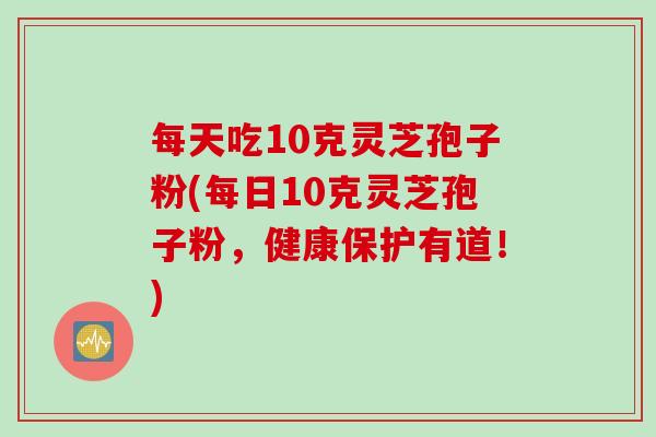 每天吃10克灵芝孢子粉(每日10克灵芝孢子粉，健康保护有道！)