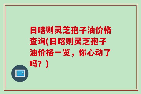 日喀则灵芝孢子油价格查询(日喀则灵芝孢子油价格一览，你心动了吗？)
