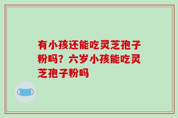 有小孩还能吃灵芝孢子粉吗？六岁小孩能吃灵芝孢子粉吗