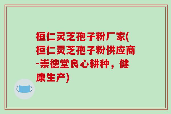 桓仁灵芝孢子粉厂家(桓仁灵芝孢子粉供应商-崇德堂良心耕种，健康生产)