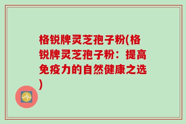 格锐牌灵芝孢子粉(格锐牌灵芝孢子粉：提高免疫力的自然健康之选)