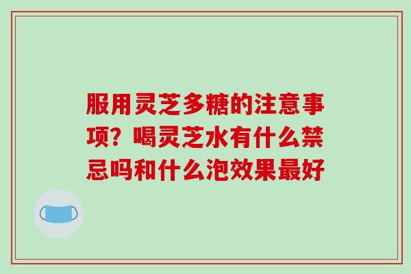 服用灵芝多糖的注意事项？喝灵芝水有什么禁忌吗和什么泡效果最好