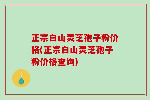 正宗白山灵芝孢子粉价格(正宗白山灵芝孢子粉价格查询)